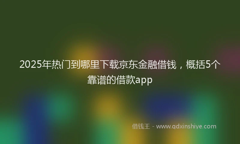 2025年热门到哪里下载京东金融借钱，概括5个靠谱的借款app