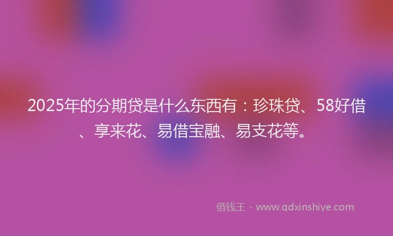2025年的分期贷是什么东西有：珍珠贷、58好借、享来花、易借宝融、易支花等。