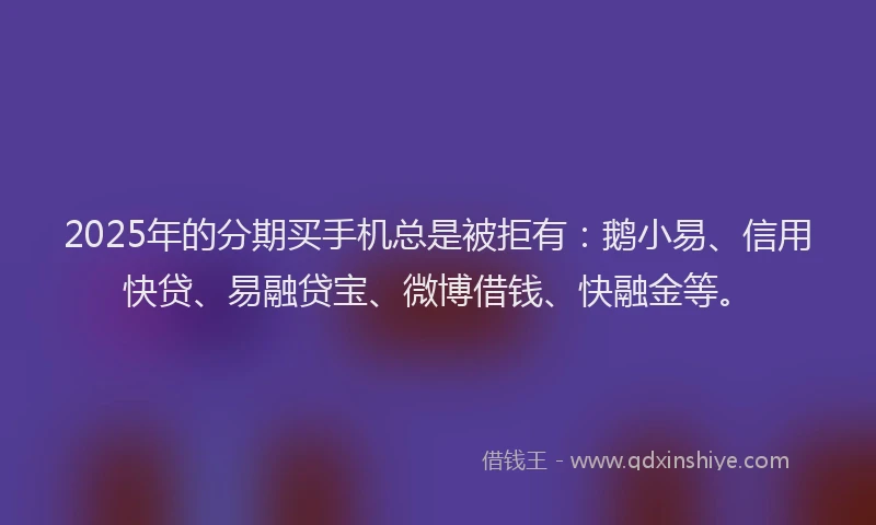 2025年的分期买手机总是被拒有：鹅小易、信用快贷、易融贷宝、微博借钱、快融金等。