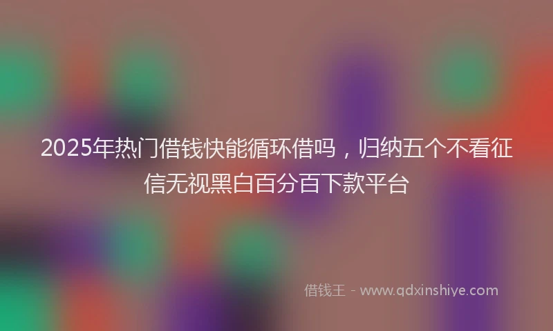 2025年热门借钱快能循环借吗，归纳五个不看征信无视黑白百分百下款平台