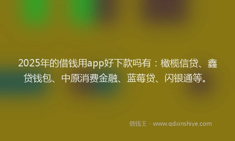 2025年的借钱用app好下款吗有：橄榄信贷、鑫贷钱包、中原消费金融、蓝莓贷、闪银通等。