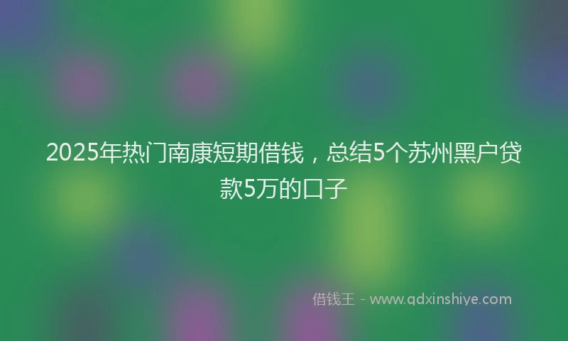 2025年热门南康短期借钱，总结5个苏州黑户贷款5万的口子