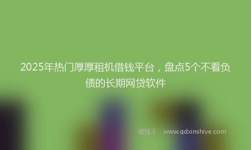 2025年热门厚厚租机借钱平台，盘点5个不看负债的长期网贷软件