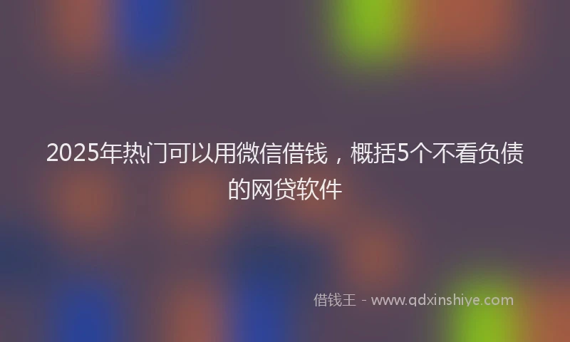 2025年热门可以用微信借钱，概括5个不看负债的网贷软件
