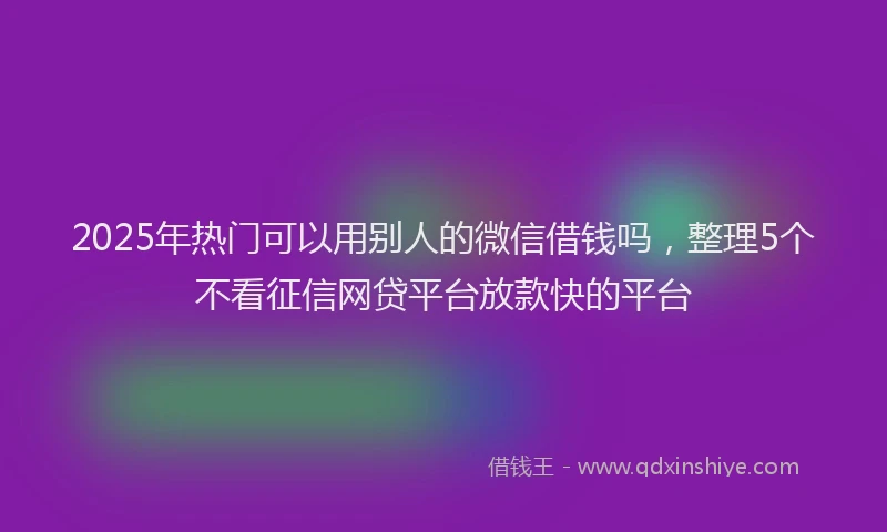 2025年热门可以用别人的微信借钱吗，整理5个不看征信网贷平台放款快的平台
