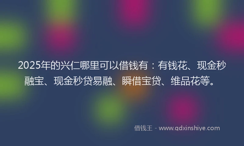 2025年的兴仁哪里可以借钱有：有钱花、现金秒融宝、现金秒贷易融、瞬借宝贷、维品花等。