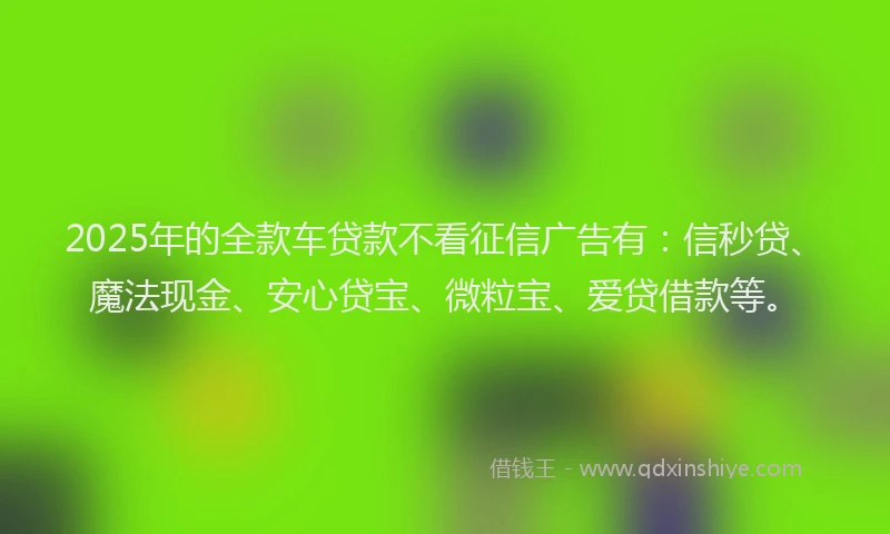 2025年的全款车贷款不看征信广告有：信秒贷、魔法现金、安心贷宝、微粒宝、爱贷借款等。