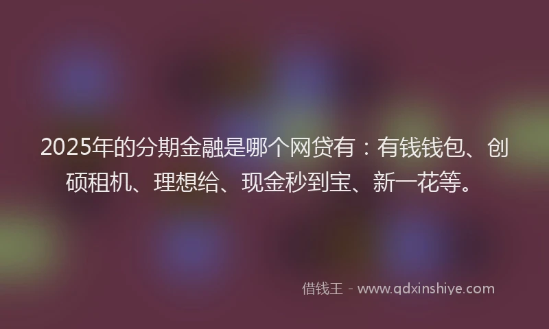 2025年的分期金融是哪个网贷有：有钱钱包、创硕租机、理想给、现金秒到宝、新一花等。