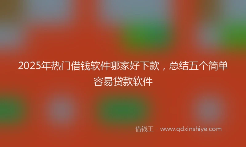 2025年热门借钱软件哪家好下款，总结五个简单容易贷款软件