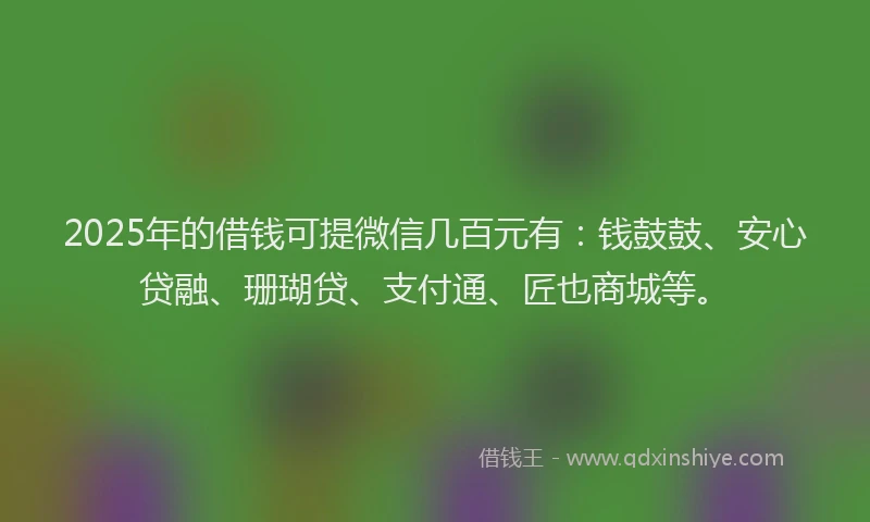 2025年的借钱可提微信几百元有：钱鼓鼓、安心贷融、珊瑚贷、支付通、匠也商城等。