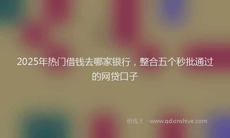 2025年热门借钱去哪家银行，整合五个秒批通过的网贷口子