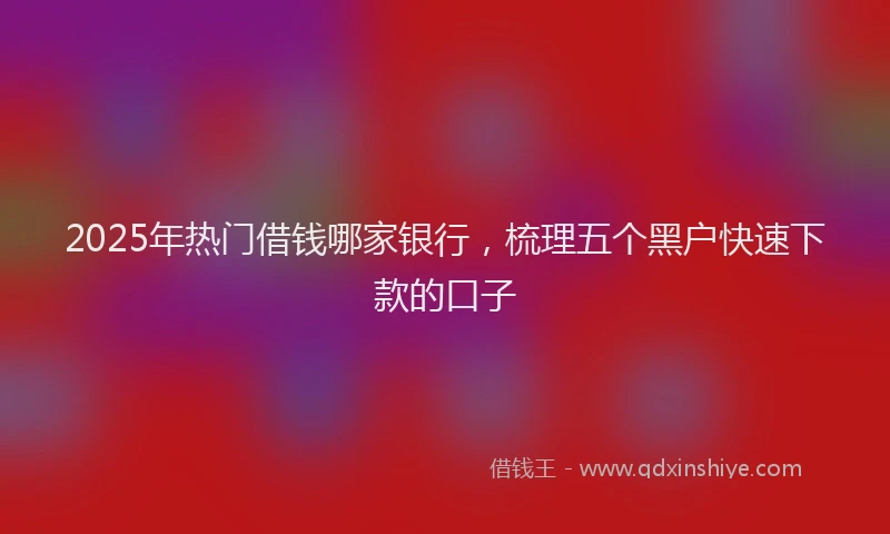 2025年热门借钱哪家银行，梳理五个黑户快速下款的口子