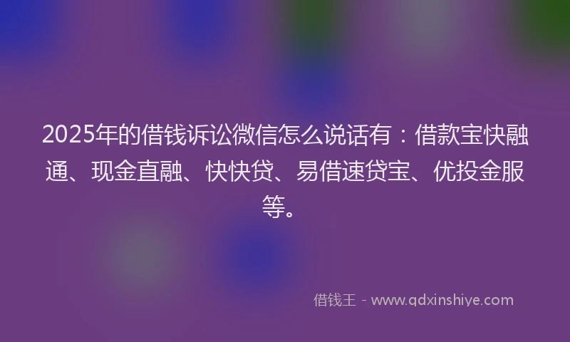 2025年的借钱诉讼微信怎么说话有：借款宝快融通、现金直融、快快贷、易借速贷宝、优投金服等。