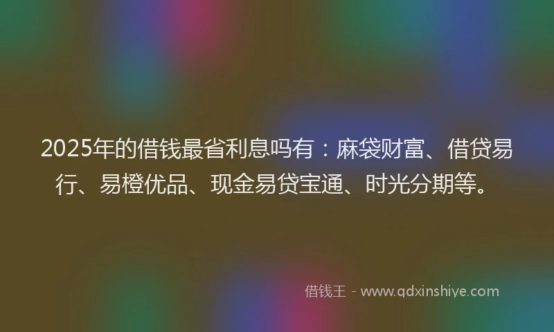 2025年的借钱最省利息吗有：麻袋财富、借贷易行、易橙优品、现金易贷宝通、时光分期等。