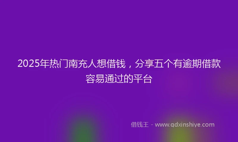 2025年热门南充人想借钱，分享五个有逾期借款容易通过的平台