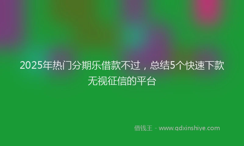 2025年热门分期乐借款不过，总结5个快速下款无视征信的平台