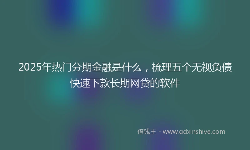 2025年热门分期金融是什么，梳理五个无视负债快速下款长期网贷的软件