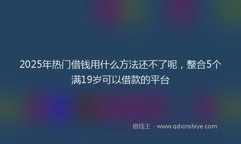 2025年热门借钱用什么方法还不了呢，整合5个满19岁可以借款的平台