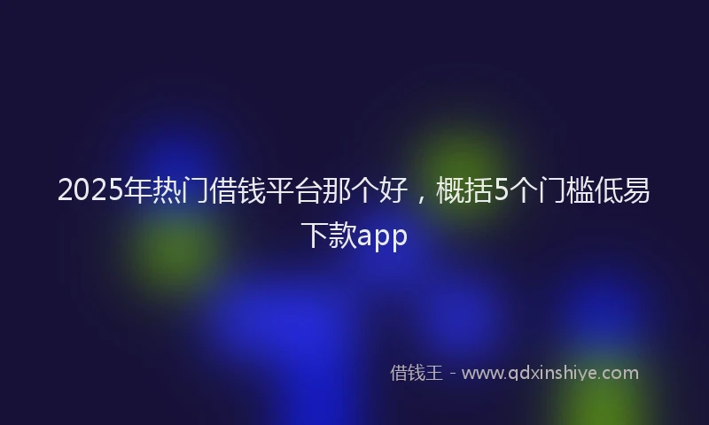 2025年热门借钱平台那个好，概括5个门槛低易下款app