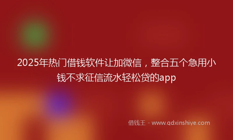 2025年热门借钱软件让加微信，整合五个急用小钱不求征信流水轻松贷的app