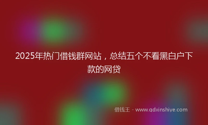 2025年热门借钱群网站，总结五个不看黑白户下款的网贷