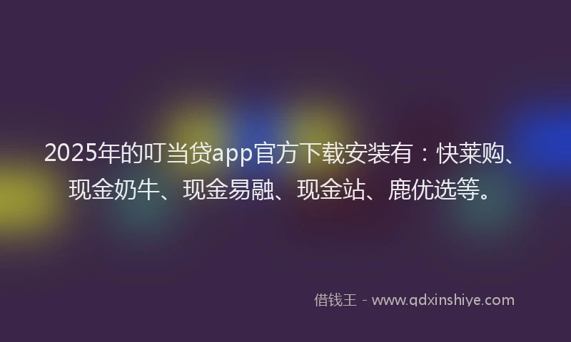 2025年的叮当贷app官方下载安装有：快莱购、现金奶牛、现金易融、现金站、鹿优选等。