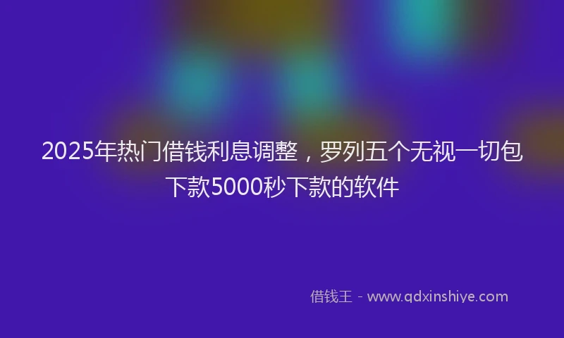 2025年热门借钱利息调整，罗列五个无视一切包下款5000秒下款的软件