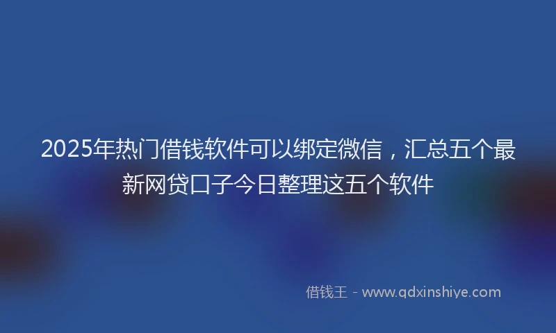 2025年热门借钱软件可以绑定微信，汇总五个最新网贷口子今日整理这五个软件
