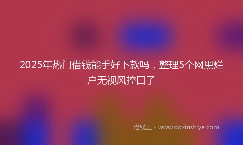 2025年热门借钱能手好下款吗，整理5个网黑烂户无视风控口子