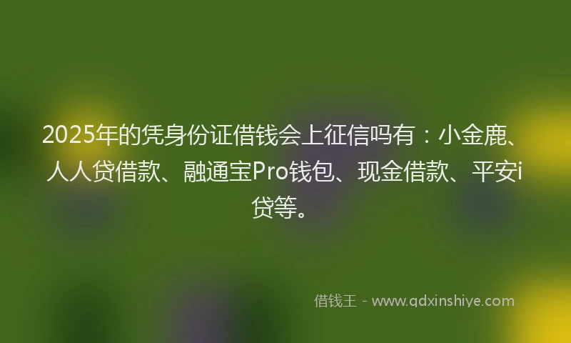 2025年的凭身份证借钱会上征信吗有：小金鹿、人人贷借款、融通宝Pro钱包、现金借款、平安i贷等。