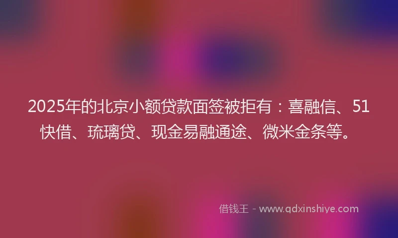 2025年的北京小额贷款面签被拒有：喜融信、51快借、琉璃贷、现金易融通途、微米金条等。