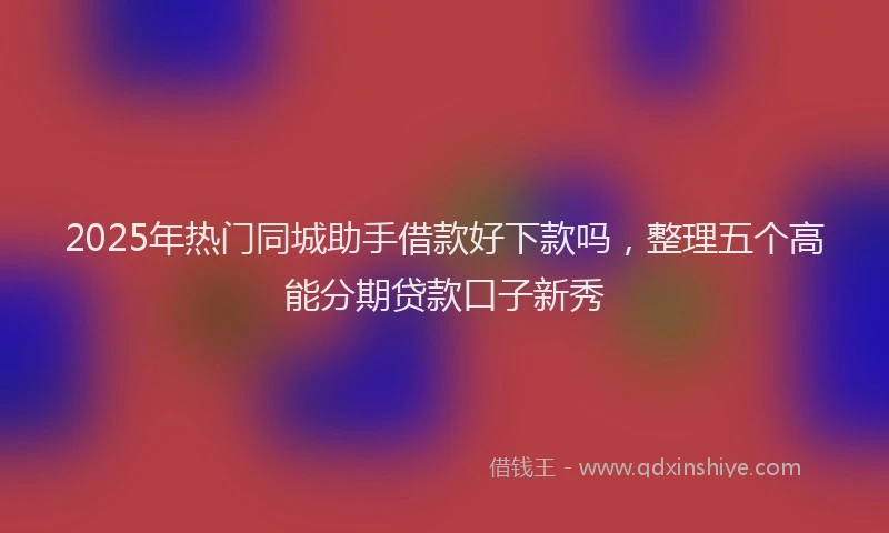 2025年热门同城助手借款好下款吗，整理五个高能分期贷款口子新秀