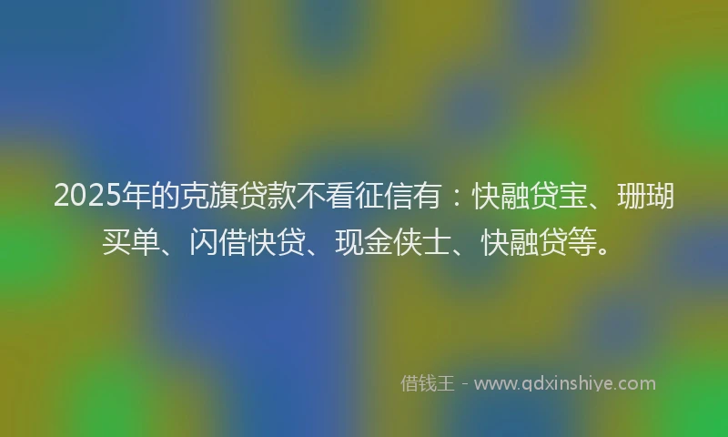 2025年的克旗贷款不看征信有：快融贷宝、珊瑚买单、闪借快贷、现金侠士、快融贷等。