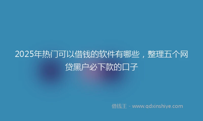 2025年热门可以借钱的软件有哪些，整理五个网贷黑户必下款的口子