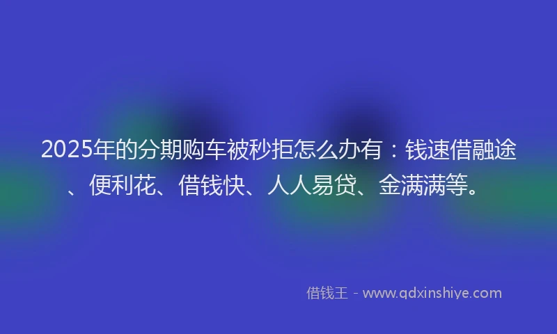 2025年的分期购车被秒拒怎么办有：钱速借融途、便利花、借钱快、人人易贷、金满满等。