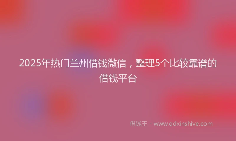 2025年热门兰州借钱微信，整理5个比较靠谱的借钱平台
