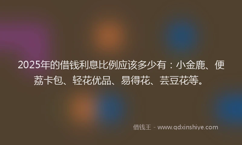 2025年的借钱利息比例应该多少有：小金鹿、便荔卡包、轻花优品、易得花、芸豆花等。