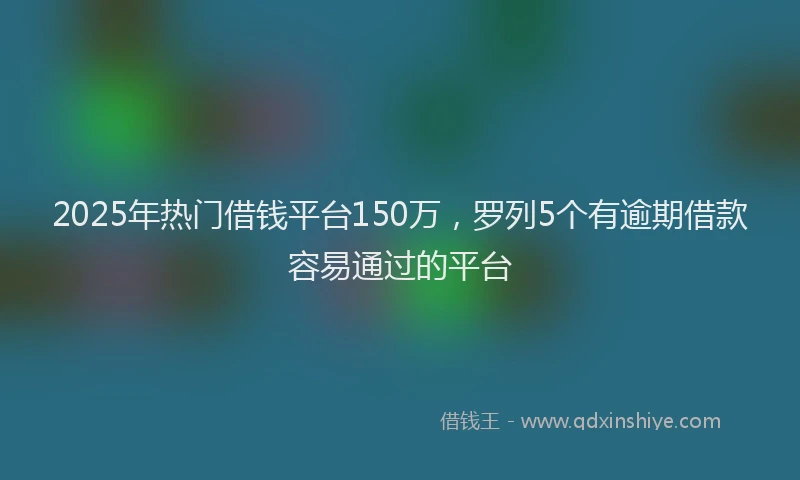 2025年热门借钱平台150万，罗列5个有逾期借款容易通过的平台