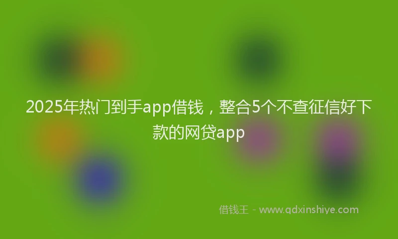 2025年热门到手app借钱，整合5个不查征信好下款的网贷app