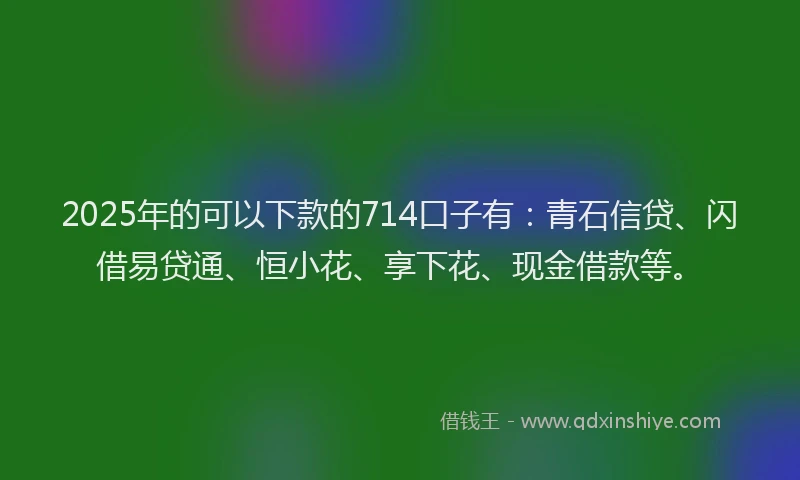 2025年的可以下款的714口子有：青石信贷、闪借易贷通、恒小花、享下花、现金借款等。