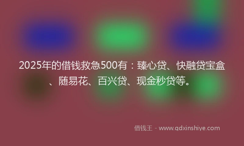 2025年的借钱救急500有：臻心贷、快融贷宝盒、随易花、百兴贷、现金秒贷等。
