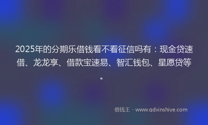 2025年的分期乐借钱看不看征信吗有：现金贷速借、龙龙享、借款宝速易、智汇钱包、星愿贷等。