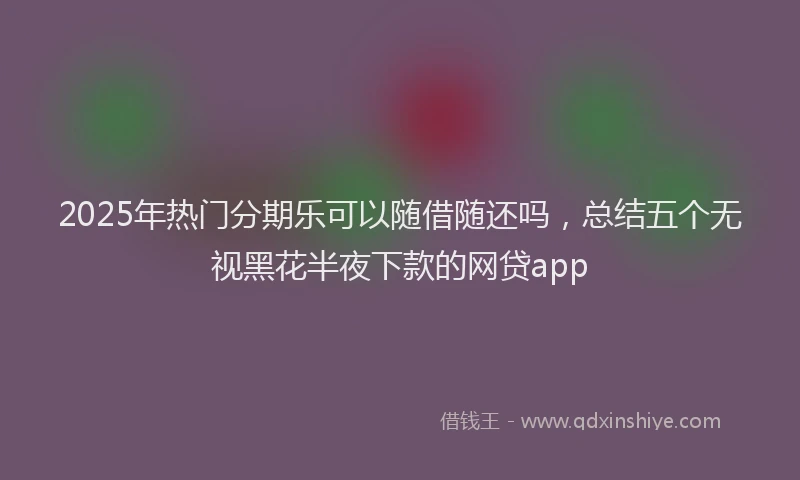 2025年热门分期乐可以随借随还吗，总结五个无视黑花半夜下款的网贷app