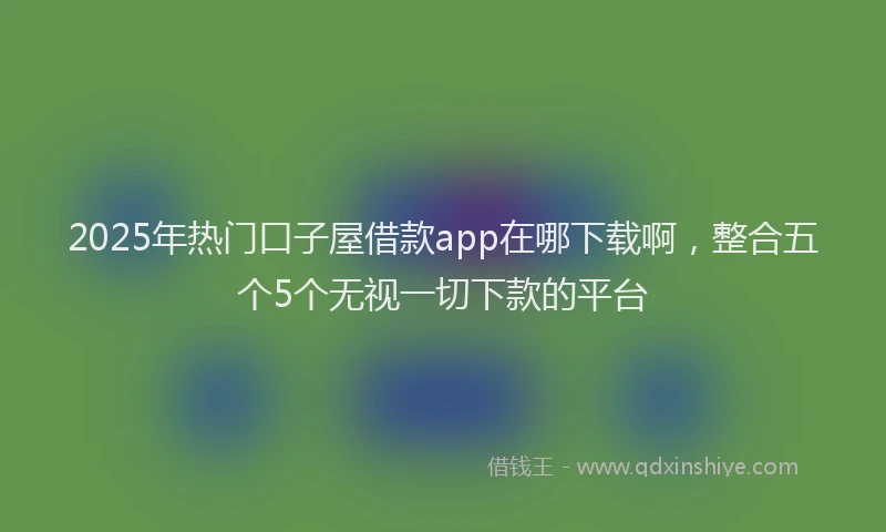 2025年热门口子屋借款app在哪下载啊，整合五个5个无视一切下款的平台