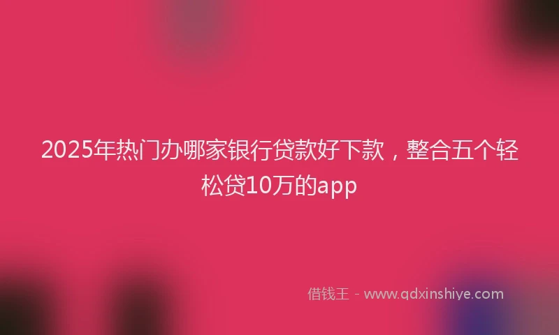 2025年热门办哪家银行贷款好下款，整合五个轻松贷10万的app