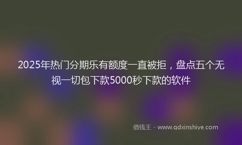 2025年热门分期乐有额度一直被拒，盘点五个无视一切包下款5000秒下款的软件