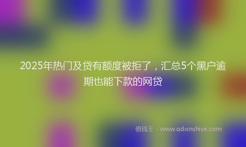 2025年热门及贷有额度被拒了，汇总5个黑户逾期也能下款的网贷