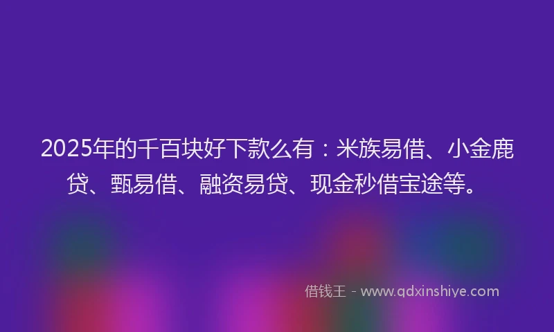 2025年的千百块好下款么有：米族易借、小金鹿贷、甄易借、融资易贷、现金秒借宝途等。