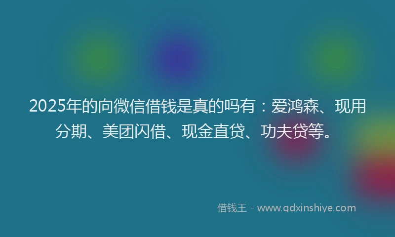 2025年的向微信借钱是真的吗有：爱鸿森、现用分期、美团闪借、现金直贷、功夫贷等。