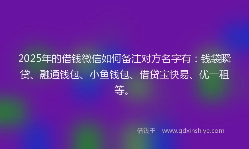 2025年的借钱微信如何备注对方名字有：钱袋瞬贷、融通钱包、小鱼钱包、借贷宝快易、优一租等。